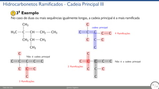 Hidrocarbonetos Ramificados - Cadeia Principal III
No caso de duas ou mais sequências igualmente longas, a cadeia principal é a mais ramificada
H3C C
CH3
CH3
CH
CH CH3
CH3
CH2 CH3 C C
C
C
C
C C
C
C C
cadeia principal
4 Ramificações
C C
C
C
C
C C
C
C C
Não é cadeia principal
3 Ramificações
C C
C
C
C
C C
C
C C Não é a cadeia principal
2 Ramificações
30
Exemplo
Fábio de Lima Química Orgânica 46/69
46
/69
 