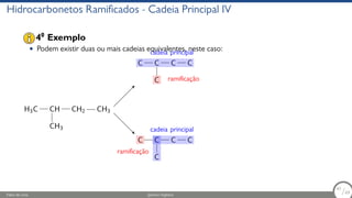 Hidrocarbonetos Ramificados - Cadeia Principal IV
• Podem existir duas ou mais cadeias equivalentes, neste caso:
H3C CH
CH3
CH2 CH3
C C
C
C C
cadeia principal
ramificação
C C
C
C C
cadeia principal
ramificação
40
Exemplo
Fábio de Lima Química Orgânica 47/69
47
/69
 