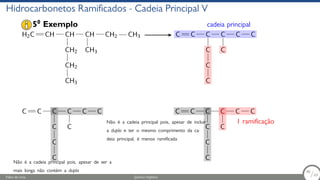 Hidrocarbonetos Ramificados - Cadeia Principal V
H2C CH CH
CH2
CH2
CH3
CH
CH3
CH2 CH3 C C C
C
C
C
C
C
C C
cadeia principal
C C C
C
C
C
C
C
C C
Não é a cadeia principal pois, apesar de ser a
mais longa não contém a dupla
C C C
C
C
C
C
C
C C
Não é a cadeia principal pois, apesar de incluir
a dupla e ter o mesmo comprimento da ca-
deia principal, é menos ramificada
1 ramificação
50
Exemplo
Fábio de Lima Química Orgânica 48/69
48
/69
 