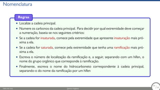 Nomenclatura
Regras
• Localize a cadeia principal.
• Numere os carbonos da cadeia principal. Para decidir por qual extremidade deve começar
a numeração, baseia-se nos seguintes critérios:
• Se a cadeia for insaturada, comece pela extremidade que apresente insaturação mais pró-
xima a ela.
• Se a cadeia for saturada, comece pela extremidade que tenha uma ramificação mais pró-
xima a ela.
• Escreva o número de localização da ramificação e, a seguir, separando com um hífen, o
nome do grupo orgânico que corresponde à ramificação.
• Finalmente, escreva o nome do hidrocarboneto correspondente à cadeia principal,
separando-o do nome da ramificação por um hífen
Fábio de Lima Química Orgânica 49/69
49
/69
 