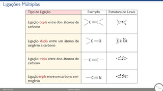 Ligações Múltiplas
Tipo de Ligação Exemplo Estrutura de Lewis
Ligação dupla entre dois átomos de
carbono
C C C C
Ligação dupla entre um átomo de
oxigênio e carbono
C O C O
Ligação tripla entre dois átomos de
carbono
C C C C
Ligação tripla entre um carbono e ni-
trogênio
C N C N
Fábio de Lima Química Orgânica 5/69
5
/69
 