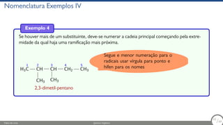Nomenclatura Exemplos IV
Exemplo 4
Se houver mais de um substituinte, deve-se numerar a cadeia principal começando pela extre-
midade da qual haja uma ramificação mais próxima.
H3
1
C
2
CH
CH3
3
CH
CH3
4
CH2
5
CH3
2,3-dimetil-pentano
Segue e menor numeração para o
radicais usar vírgula para ponto e
hífen para os nomes
Fábio de Lima Química Orgânica 53/69
53
/69
 