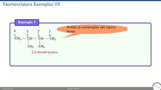 Nomenclatura Exemplos VII
Exemplo 7
1
4
CH3
2
3
CH
CH3
3
2
CH
CH3
4
1
CH3
2,3-dimetil-butano
Ambas as numerações são equiva-
lentes
Fábio de Lima Química Orgânica 56/69
56
/69
 
