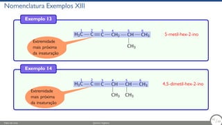 Nomenclatura Exemplos XIII
Exemplo 13
H3
1
C
2
C
3
C
4
CH2
5
CH
CH3
6
CH3 5-metil-hex-2-ino
Extremidade
mais próxima
da insaturação
Exemplo 14
H3
1
C
2
C
3
C
4
CH
CH3
5
CH
CH3
6
CH3 4,5-dimetil-hex-2-ino
Extremidade
mais próxima
da insaturação
Fábio de Lima Química Orgânica 62/69
62
/69
 