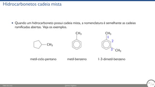 Hidrocarbonetos cadeia mista
• Quando um hidrocarboneto possui cadeia mista, a nomenclatura é semelhante as cadeias
ramificadas abertas. Veja os exemplos.
CH3
metil-ciclo-pentano
CH3
metil-benzeno
3 CH3
2
1
CH3
1-3-dimetil-benzeno
Fábio de Lima Química Orgânica 64/69
64
/69
 
