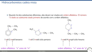 Hidrocarbonetos cadeia mista
• Quando há dois substituintes diferentes, eles devem ser citados em ordem alfabética. O número
1 é dado ao subtituinte citado primeiro de acordo com a ordem alfabética.
CH3
CH2 CH3
CH2 CH3
C
H3
CH2
CH3
CH2 CH3
1
2
1-etil-2-metil-benzeno
1
2
3
1-etil-3-metil-ciclo-pentano
1
2
3
4
1-metil-4-propil-ciclo-hexano
ordem alfabética: “e” antes de “m” ordem alfabética: “m” antes de “p”
Fábio de Lima Química Orgânica 65/69
65
/69
 