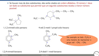• Se houver mais de dois substituintes, eles serão citados em ordem alfabética. O número 1 deve
ser dado ao substituinte que permitir que um segundo substituintes receba o menor número
possível
CH3
C
H3
C
H3
1,1,2-trimetil-ciclo-pentano
H2
C
C
H3 CH3
CH2 CH2 CH3
4-etil-2-metil-1-propil-ciclo-hexano
CH3
CH3
CH3
1,2,4-trimetil-benzeno
C2H5
C2H5
CH3
2,4-dietil-1-metil-benzeno
1
2
1
2
3
4
1
2
3
4
1
2
3
4
No exemplo ao lado -C2H5 é
uma maneira de representar o
grupo etil −CH2 − CH3
Fábio de Lima Química Orgânica 66/69
66
/69
 