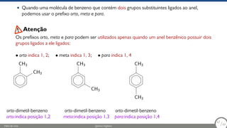 • Quando uma molécula de benzeno que contém dois grupos substituintes ligados ao anel,
podemos usar o prefixo orto, meta e para.
Os prefixos orto, meta e para podem ser utilizados apenas quando um anel benzênico possuir dois
grupos ligados a ele ligados:
• orto indica 1, 2; • meta indica 1, 3; • para indica 1, 4
Atenção
CH3
CH3
orto-dimetil-benzeno
orto:indica posição 1,2
CH3
CH3
orto-dimetil-benzeno
meta:indica posição 1,3
CH3
CH3
orto-dimetil-benzeno
para:indica posição 1,4
Fábio de Lima Química Orgânica 67/69
67
/69
 