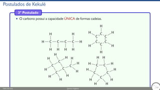 Postulados de Kekulé
3º Postulado
• O carbono possui a capacidade ÚNICA de formas cadeias.
H C
H
H
C
H
C
H
C
H
H
H C
H C
H
C
H
C
H
C
H
C
H
H
C
H
C
C
H
H
H
H
C
H
H
C
H
H H
C H
C
H
H
C
H
H
C
H H
C
H
H
Fábio de Lima Química Orgânica 7/69
7
/69
 