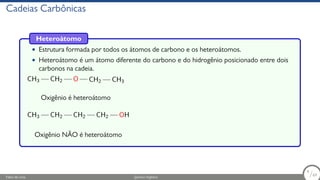 Cadeias Carbônicas
Heteroátomo
• Estrutura formada por todos os átomos de carbono e os heteroátomos.
• Heteroátomo é um átomo diferente do carbono e do hidrogênio posicionado entre dois
carbonos na cadeia.
CH3 CH2 O CH2 CH3
Oxigênio é heteroátomo
CH3 CH2 CH2 CH2 OH
Oxigênio NÃO é heteroátomo
Fábio de Lima Química Orgânica 9/69
9
/69
 