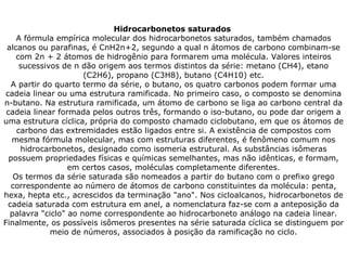Hidrocarbonetos saturados  A fórmula empírica molecular dos hidrocarbonetos saturados, também chamados alcanos ou parafinas, é CnH2n+2, segundo a qual n átomos de carbono combinam-se com 2n + 2 átomos de hidrogênio para formarem uma molécula. Valores inteiros sucessivos de n dão origem aos termos distintos da série: metano (CH4), etano (C2H6), propano (C3H8), butano (C4H10) etc. A partir do quarto termo da série, o butano, os quatro carbonos podem formar uma cadeia linear ou uma estrutura ramificada. No primeiro caso, o composto se denomina n-butano. Na estrutura ramificada, um átomo de carbono se liga ao carbono central da cadeia linear formada pelos outros três, formando o iso-butano, ou pode dar origem a uma estrutura cíclica, própria do composto chamado ciclobutano, em que os átomos de carbono das extremidades estão ligados entre si. A existência de compostos com mesma fórmula molecular, mas com estruturas diferentes, é fenômeno comum nos hidrocarbonetos, designado como isomeria estrutural. As substâncias isômeras possuem propriedades físicas e químicas semelhantes, mas não idênticas, e formam, em certos casos, moléculas completamente diferentes. Os termos da série saturada são nomeados a partir do butano com o prefixo grego correspondente ao número de átomos de carbono constituintes da molécula: penta, hexa, hepta etc., acrescidos da terminação "ano". Nos cicloalcanos, hidrocarbonetos de cadeia saturada com estrutura em anel, a nomenclatura faz-se com a anteposição da palavra "ciclo" ao nome correspondente ao hidrocarboneto análogo na cadeia linear. Finalmente, os possíveis isômeros presentes na série saturada cíclica se distinguem por meio de números, associados à posição da ramificação no ciclo. 