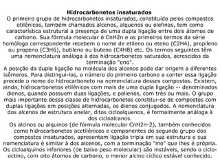 Hidrocarbonetos insaturados  O primeiro grupo de hidrocarbonetos insaturados, constituído pelos compostos etilênicos, também chamados alcenos, alquenos ou olefinas, tem como característica estrutural a presença de uma dupla ligação entre dois átomos de carbono. Sua fórmula molecular é CnH2n e os primeiros termos da série homóloga correspondente recebem o nome de etileno ou eteno (C2H4), propileno ou propeno (C3H6), butileno ou buteno (C4H8) etc. Os termos seguintes têm uma nomenclatura análoga à dos hidrocarbonetos saturados, acrescidos da terminação "eno". A posição da dupla ligação na molécula dos alcenos pode dar origem a diferentes isômeros. Para distingui-los, o número do primeiro carbono a conter essa ligação precede o nome do hidrocarboneto na nomenclatura desses compostos. Existem, ainda, hidrocarbonetos etilênicos com mais de uma dupla ligação -- denominados dienos, quando possuem duas ligações, e polienos, com três ou mais. O grupo mais importante dessa classe de hidrocarbonetos constitui-se de compostos com duplas ligações em posições alternadas, os dienos conjugados. A nomenclatura dos alcenos de estrutura anelar, ditos cicloalquenos, é formalmente análoga à dos cicloalcanos. Os alcinos ou alquinos (de fórmula molecular CnH2n-2), também conhecidos como hidrocarbonetos acetilênicos e componentes do segundo grupo dos compostos insaturados, apresentam ligação tripla em sua estrutura e sua nomenclatura é similar à dos alcenos, com a terminação "ino" que lhes é própria. Os cicloalquinos inferiores (de baixo peso molecular) são instáveis, sendo o ciclo-octino, com oito átomos de carbono, o menor alcino cíclico estável conhecido. 