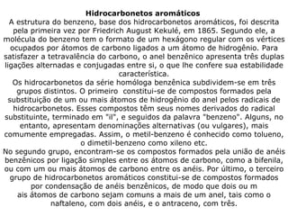 Hidrocarbonetos aromáticos  A estrutura do benzeno, base dos hidrocarbonetos aromáticos, foi descrita pela primeira vez por Friedrich August Kekulé, em 1865. Segundo ele, a molécula do benzeno tem o formato de um hexágono regular com os vértices ocupados por átomos de carbono ligados a um átomo de hidrogênio. Para satisfazer a tetravalência do carbono, o anel benzênico apresenta três duplas ligações alternadas e conjugadas entre si, o que lhe confere sua estabilidade característica. Os hidrocarbonetos da série homóloga benzênica subdividem-se em três grupos distintos. O primeiro  constitui-se de compostos formados pela substituição de um ou mais átomos de hidrogênio do anel pelos radicais de hidrocarbonetos. Esses compostos têm seus nomes derivados do radical substituinte, terminado em "il", e seguidos da palavra "benzeno". Alguns, no entanto, apresentam denominações alternativas (ou vulgares), mais comumente empregadas. Assim, o metil-benzeno é conhecido como tolueno, o dimetil-benzeno como xileno etc. No segundo grupo, encontram-se os compostos formados pela união de anéis benzênicos por ligação simples entre os átomos de carbono, como a bifenila, ou com um ou mais átomos de carbono entre os anéis. Por último, o terceiro grupo de hidrocarbonetos aromáticos constitui-se de compostos formados por condensação de anéis benzênicos, de modo que dois ou m ais átomos de carbono sejam comuns a mais de um anel, tais como o naftaleno, com dois anéis, e o antraceno, com três. 