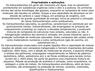 Propriedades e aplicações Os hidrocarbonetos em geral são insolúveis em água, mas se solubilizam prontamente em substâncias orgânicas como o éter e a acetona. Os primeiros termos das séries homólogas são gasosos, enquanto os compostos de maior peso molecular são líquidos ou sólidos. Graças a sua capacidade de decompor-se em dióxido de carbono e vapor d'água, em presença de oxigênio, com desprendimento de grande quantidade de energia, torna-se possível a utilização de vários hidrocarbonetos como combustíveis. Os hidrocarbonetos saturados, ou parafinas, caracterizam-se sobretudo por ser quimicamente inertes. Industrialmente, são empregados no processo de craqueamento (cracking) ou ruptura, a elevadas temperaturas, e produzem misturas de compostos de estruturas mais simples, saturados ou não. A hidrogenação catalítica dos alcenos é utilizada, em escala industrial, para a produção controlada de moléculas saturadas. Esses compostos são usados ainda como moderadores nucleares e como combustíveis (gás de cozinha, em automóveis etc.). Os hidrocarbonetos insaturados com duplas ligações têm a capacidade de realizar reações de adição com compostos halogenados e formam importantes derivados orgânicos. Além disso, com a adição de moléculas de alcenos, é possível efetuar a síntese dos polímeros, empregados industrialmente no fabrico de plásticos (polietileno, teflon, poliestireno etc) e de fibras sintéticas para tecidos (orlon, acrilan etc.). Além disso, faz parte da gasolina uma importante mistura de alquenos. Metade da produção de acetileno é utilizada, como oxiacetileno, na soldagem e corte de metais. Os hidrocarbonetos aromáticos, além de bons solventes, são empregados na produção de resinas, corantes, inseticidas, plastificantes e medicamentos.  
