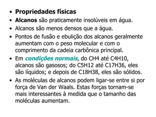 Propriedades físicas Alcanos  são praticamente insolúveis em água. Alcanos são menos densos que a água. Pontos de fusão e ebulição dos alcanos geralmente aumentam com o peso molecular e com o comprimento da cadeia carbônica principal. Em  condições normais , do CH4 até C4H10, alcanos são gasosos; do C5H12 até C17H36, eles são líquidos; e depois de C18H38, eles são sólidos. As moléculas de alcanos podem ligar-se entre si por força de Van der Waals. Estas forças tornam-se mais interessantes à medida que o tamanho das moléculas aumentam. 