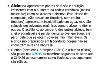 Alcinos:   Apresentam pontos de fusão e ebulição crescentes com o aumento da cadeia carbônica (massa molecular) como os alcanos e alcenos. Essa classe de compostos, não possui cor (incolor), nem cheiro (inodoro), apresentam insolubilidade em água, mas são solúveis em solventes orgânicos como o álcool, o éter e outros. O acetileno, ao contrário dos outros alcinos, tem cheiro agradável e é parcialmente solúvel em água, e é partir dele que se obtêm solúveis não inflamáveis. Os alcinos são preparados em laboratório porque não se encontram livres na natureza. O etino (acetileno), o propino (C3H4) e o butino (C4H6) são gases nas  CNTP , os membros seguintes da série até o C14H26 apresentam-se como líquidos, e os superiores são sólidos. 