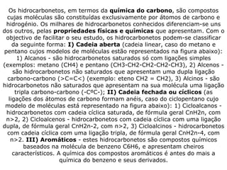 Os hidrocarbonetos, em termos da  química do carbono , são compostos cujas moléculas são constituídas exclusivamente por átomos de carbono e hidrogénio. Os milhares de hidrocarbonetos conhecidos diferenciam-se uns dos outros, pelas  propriedades físicas e químicas  que apresentam. Com o objectivo de facilitar o seu estudo, os hidrocarbonetos podem-se classificar da seguinte forma:  I) Cadeia aberta  (cadeia linear, caso do metano e pentano cujos modelos de moléculas estão representados na figura abaixo): 1) Alcanos - são hidrocarbonetos saturados só com ligações simples (exemplos: metano (CH4) e pentano (CH3-CH2-CH2-CH2-CH3), 2) Alcenos - são hidrocarbonetos não saturados que apresentam uma dupla ligação carbono-carbono (>C=C<) (exemplo: eteno CH2 = CH2), 3) Alcinos - são hidrocarbonetos não saturados que apresentam na sua molécula uma ligação tripla carbono-carbono (-CºC-);  II) Cadeia fechada ou cíclicos  (as ligações dos átomos de carbono formam anéis, caso do ciclopentano cujo modelo de moléculas está representado na figura abaixo): 1) Cicloalcanos - hidrocarbonetos com cadeia cíclica saturada, de fórmula geral CnH2n, com n>2, 2) Cicloalcenos - hidrocarbonetos com cadeia cíclica com uma ligação dupla, de fórmula geral CnH2n-2, com n>2, 3) Cicloalcinos - hidrocarbonetos com cadeia cíclica com uma ligação tripla, de fórmula geral CnH2n-4, com n>2.  III) Aromáticos  - estes hidrocarbonetos são compostos químicos baseados na molécula de benzeno C6H6, e apresentam cheiros característicos. A química dos compostos aromáticos é antes do mais a química do benzeno e seus derivados. 