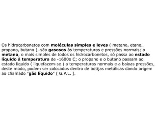 Os hidrocarbonetos com  moléculas simples e leves  ( metano, etano, propano, butano ), são  gasosos  às temperaturas e pressões normais; o  metano , o mais simples de todos os hidrocarbonetos, só passa ao  estado líquido à temperatura  de -1600o C; o propano e o butano passam ao estado líquido ( liquefazem-se ) a temperaturas normais e a baixas pressões, deste modo, podem ser colocados dentro de botijas metálicas dando origem ao chamado " gás líquido " ( G.P.L. ).  