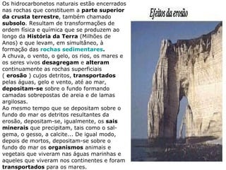 Os hidrocarbonetos naturais estão encerrados nas rochas que constituem a  parte superior da crusta terrestre , também chamado  subsolo . Resultam de transformações de ordem física e química que se produzem ao longo da  História da Terra  (Milhões de Anos) e que levam, em simultâneo, à formação das  rochas sedimentares . A chuva, o vento, o gelo, os rios, os mares e os seres vivos  desagregam  e  alteram  continuamente as rochas superficiais (  erosão  ) cujos detritos,  transportados  pelas águas, gelo e vento, até ao mar,  depositam-se  sobre o fundo formando camadas sobrepostas de areia e de lamas argilosas. Ao mesmo tempo que se depositam sobre o fundo do mar os detritos resultantes da erosão, depositam-se, igualmente, os  sais minerais  que precipitam, tais como o sal-gema, o gesso, a calcite... De igual modo, depois de mortos, depositam-se sobre o fundo do mar os  organismos  animais e vegetais que viveram nas águas marinhas e aqueles que viveram nos continentes e foram  transportados  para os mares. 