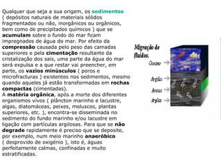 Qualquer que seja a sua origem, os  sedimentos  ( depósitos naturais de materiais sólidos fragmentados ou não, inorgânicos ou orgânicos, bem como de precipitados químicos ) que se  acumulam  sobre o fundo do mar ficam impregnados de água do mar. Por efeito da  compressão  causada pelo peso das camadas superiores e pela  cimentação  resultante da cristalização dos sais, uma parte da água do mar será expulsa e a que restar vai preencher, em parte, os  vazios minúsculos  ( poros e microfracturas ) existentes nos sedimentos, mesmo quando aqueles já estão transformadas em  rochas compactas  (cimentadas). A  matéria orgânica , após a morte dos diferentes organismos vivos ( plâncton marinho e lacustre, algas, diatomáceas, peixes, moluscos, plantas superiores, etc. ), encontra-se disseminada no sedimento do fundo marinho e/ou lacustre em ligação com partículas argilosas. Para que se  não degrade  rapidamente é preciso que se deposite, por exemplo, num meio marinho  anaeróbico  ( desprovido de oxigénio ), isto é, águas perfeitamente calmas, confinadas e muito estratificadas. 