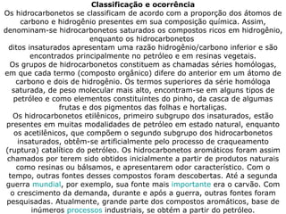 Classificação e ocorrência Os hidrocarbonetos se classificam de acordo com a proporção dos átomos de carbono e hidrogênio presentes em sua composição química. Assim, denominam-se hidrocarbonetos saturados os compostos ricos em hidrogênio, enquanto os hidrocarbonetos  ditos insaturados apresentam uma razão hidrogênio/carbono inferior e são encontrados principalmente no petróleo e em resinas vegetais. Os grupos de hidrocarbonetos constituem as chamadas séries homólogas, em que cada termo (composto orgânico) difere do anterior em um átomo de carbono e dois de hidrogênio. Os termos superiores da série homóloga saturada, de peso molecular mais alto, encontram-se em alguns tipos de petróleo e como elementos constituintes do pinho, da casca de algumas frutas e dos pigmentos das folhas e hortaliças. Os hidrocarbonetos etilênicos, primeiro subgrupo dos insaturados, estão presentes em muitas modalidades de petróleo em estado natural, enquanto os acetilênicos, que compõem o segundo subgrupo dos hidrocarbonetos insaturados, obtêm-se artificialmente pelo processo de craqueamento (ruptura) catalítico do petróleo. Os hidrocarbonetos aromáticos foram assim chamados por terem sido obtidos inicialmente a partir de produtos naturais como resinas ou bálsamos, e apresentarem odor característico. Com o tempo, outras fontes desses compostos foram descobertas. Até a segunda guerra  mundial , por exemplo, sua fonte mais  importante  era o carvão. Com o crescimento da demanda, durante e após a guerra, outras fontes foram pesquisadas. Atualmente, grande parte dos compostos aromáticos, base de inúmeros  processos  industriais, se obtém a partir do petróleo. 