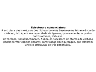 Estrutura e nomenclatura A estrutura das moléculas dos hidrocarbonetos baseia-se na tetravalência do carbono, isto é, em sua capacidade de ligar-se, quimicamente, a quatro outros átomos, inclusive  de carbono, simultaneamente. Assim, as sucessões de átomos de carbono podem formar cadeias lineares, ramificadas em ziguezague, que lembram anéis e estruturas de três dimensões. 