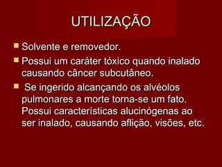 UTILIZAÇÃOUTILIZAÇÃO
 Solvente e removedor.Solvente e removedor.
 Possui um caráter tóxico quando inaladoPossui um caráter tóxico quando inalado
causando câncer subcutâneo.causando câncer subcutâneo.
 Se ingerido alcançando os alvéolosSe ingerido alcançando os alvéolos
pulmonares a morte torna-se um fato.pulmonares a morte torna-se um fato.
Possui características alucinógenas aoPossui características alucinógenas ao
ser inalado, causando aflição, visões, etc.ser inalado, causando aflição, visões, etc.
 