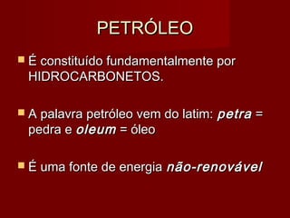 PETRÓLEOPETRÓLEO
 É constituído fundamentalmente porÉ constituído fundamentalmente por
HIDROCARBONETOS.HIDROCARBONETOS.
 A palavra petróleo vem do latim:A palavra petróleo vem do latim: petrapetra ==
pedra epedra e oleumoleum = óleo= óleo
 É uma fonte de energiaÉ uma fonte de energia não-renovávelnão-renovável
 