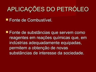 APLICAÇÕES DO PETRÓLEOAPLICAÇÕES DO PETRÓLEO
 Fonte de Combustível.Fonte de Combustível.
 Fonte de substâncias que servem comoFonte de substâncias que servem como
reagentes em reações químicas que, emreagentes em reações químicas que, em
indústrias adequadamente equipadas,indústrias adequadamente equipadas,
permitem a obtenção de novaspermitem a obtenção de novas
substâncias de interesse da sociedade.substâncias de interesse da sociedade.
 
