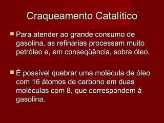 Craqueamento CatalíticoCraqueamento Catalítico
 Para atender ao grande consumo dePara atender ao grande consumo de
gasolina, as refinarias processam muitogasolina, as refinarias processam muito
petróleo e, em conseqüência, sobra óleo.petróleo e, em conseqüência, sobra óleo.
 É possível quebrar uma molécula de óleoÉ possível quebrar uma molécula de óleo
com 16 átomos de carbono em duascom 16 átomos de carbono em duas
moléculas com 8, que correspondem àmoléculas com 8, que correspondem à
gasolina.gasolina.
 