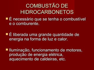 COMBUSTÃO DECOMBUSTÃO DE
HIDROCARBONETOSHIDROCARBONETOS
 É necessário que se tenha o combustívelÉ necessário que se tenha o combustível
e o comburente.e o comburente.
 É liberada uma grande quantidade deÉ liberada uma grande quantidade de
energia na forma de luz e calor.energia na forma de luz e calor.
 Iluminação, funcionamento de motores,Iluminação, funcionamento de motores,
produção de energia elétrica,produção de energia elétrica,
aquecimento de caldeiras, etc.aquecimento de caldeiras, etc.
 