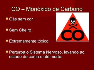 CO – Monóxido de CarbonoCO – Monóxido de Carbono
 Gás sem corGás sem cor
 Sem CheiroSem Cheiro
 Extremamente tóxicoExtremamente tóxico
 Perturba o Sistema Nervoso, levando aoPerturba o Sistema Nervoso, levando ao
estado de coma e até morte.estado de coma e até morte.
 