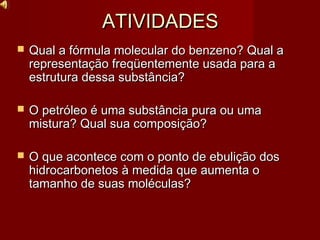 ATIVIDADESATIVIDADES
 Qual a fórmula molecular do benzeno? Qual aQual a fórmula molecular do benzeno? Qual a
representação freqüentemente usada para arepresentação freqüentemente usada para a
estrutura dessa substância?estrutura dessa substância?
 O petróleo é uma substância pura ou umaO petróleo é uma substância pura ou uma
mistura? Qual sua composição?mistura? Qual sua composição?
 O que acontece com o ponto de ebulição dosO que acontece com o ponto de ebulição dos
hidrocarbonetos à medida que aumenta ohidrocarbonetos à medida que aumenta o
tamanho de suas moléculas?tamanho de suas moléculas?
 