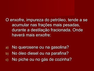 O enxofre, impureza do petróleo, tende a seO enxofre, impureza do petróleo, tende a se
acumular nas frações mais pesadas,acumular nas frações mais pesadas,
durante a destilação fracionada. Ondedurante a destilação fracionada. Onde
haverá mais enxofre:haverá mais enxofre:
a)a) No querosene ou na gasolina?No querosene ou na gasolina?
b)b) No óleo diesel ou na parafina?No óleo diesel ou na parafina?
c)c) No piche ou no gás de cozinha?No piche ou no gás de cozinha?
 