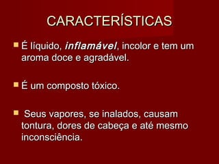 CARACTERÍSTICASCARACTERÍSTICAS
 É líquido,É líquido, inflamávelinflamável, incolor e tem um, incolor e tem um
aroma doce e agradável.aroma doce e agradável.
 É um composto tóxico.É um composto tóxico.
 Seus vapores, se inalados, causamSeus vapores, se inalados, causam
tontura, dores de cabeça e até mesmotontura, dores de cabeça e até mesmo
inconsciência.inconsciência.
 