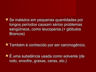  Se inalados em pequenas quantidades porSe inalados em pequenas quantidades por
longos períodos causam sérios problemaslongos períodos causam sérios problemas
sangüíneos, como leucopenia.(+ glóbulossangüíneos, como leucopenia.(+ glóbulos
Brancos)Brancos)
 Também é conhecido por ser carcinogênico.Também é conhecido por ser carcinogênico.
 É uma substância usada como solvente (deÉ uma substância usada como solvente (de
iodo, enxofre, graxas, ceras, etc.)iodo, enxofre, graxas, ceras, etc.)
 