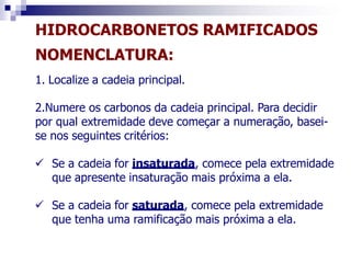 HIDROCARBONETOS RAMIFICADOS
NOMENCLATURA:
1. Localize a cadeia principal.
2.Numere os carbonos da cadeia principal. Para decidir
por qual extremidade deve começar a numeração, basei-
se nos seguintes critérios:
 Se a cadeia for insaturada, comece pela extremidade
que apresente insaturação mais próxima a ela.
 Se a cadeia for saturada, comece pela extremidade
que tenha uma ramificação mais próxima a ela.
 