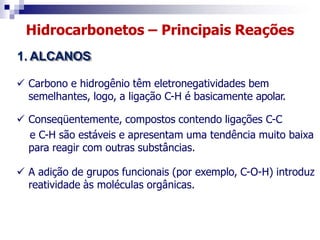 Hidrocarbonetos – Principais Reações
1. ALCANOS
 Carbono e hidrogênio têm eletronegatividades bem
semelhantes, logo, a ligação C-H é basicamente apolar.
 Conseqüentemente, compostos contendo ligações C-C
e C-H são estáveis e apresentam uma tendência muito baixa
para reagir com outras substâncias.
 A adição de grupos funcionais (por exemplo, C-O-H) introduz
reatividade às moléculas orgânicas.
 