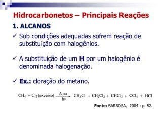 Hidrocarbonetos – Principais Reações
1. ALCANOS
 Sob condições adequadas sofrem reação de
substituição com halogênios.
 A substituição de um H por um halogênio é
denominada halogenação.
 Ex.: cloração do metano.
Fonte: BARBOSA, 2004 : p. 52.
 