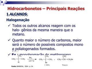 Hidrocarbonetos – Principais Reações
1.ALCANOS
Halogenação
 Todos os outros alcanos reagem com os
halo- gênios da mesma maneira que o
metano.
 Quanto maior o número de carbonos, maior
será o número de possíveis compostos mono
e polialogenados formados.
 Ex.: monobromação do metilpropano.
Fonte: BARBOSA, 2004 : p. 54.
 