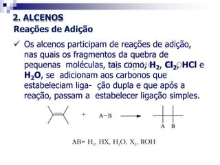 2. ALCENOS
Reações de Adição
 Os alcenos participam de reações de adição,
nas quais os fragmentos da quebra de
pequenas moléculas, tais como, H2, Cl2, HCl e
H2O, se adicionam aos carbonos que
estabeleciam liga- ção dupla e que após a
reação, passam a estabelecer ligação simples.
 