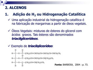 2. ALCENOS
1. Adição de H2 ou Hidrogenação Catalítica
 Uma aplicação industrial da hidrogenação catalítica é
na fabricação de margarinas a partir de óleos vegetais.
 Óleos Vegetais: misturas de ésteres do glicerol com
ácidos graxos. Tais ésteres são denominados
triacilglicerídeos.
 Exemplo de triacilglicerídeo:
Fonte: BARBOSA, 2004 : p. 73.
 