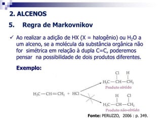 2. ALCENOS
5. Regra de Markovnikov
 Ao realizar a adição de HX (X = halogênio) ou H2O a
um alceno, se a molécula da substância orgânica não
for simétrica em relação à dupla C=C, poderemos
pensar na possibilidade de dois produtos diferentes.
Exemplo:
Fonte: PERUZZO, 2006 : p. 349.
 