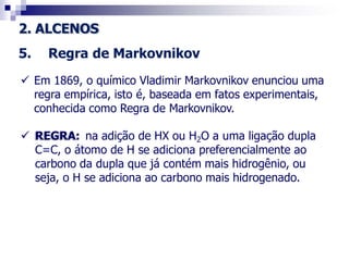 2. ALCENOS
5. Regra de Markovnikov
 Em 1869, o químico Vladimir Markovnikov enunciou uma
regra empírica, isto é, baseada em fatos experimentais,
conhecida como Regra de Markovnikov.
 REGRA: na adição de HX ou H2O a uma ligação dupla
C=C, o átomo de H se adiciona preferencialmente ao
carbono da dupla que já contém mais hidrogênio, ou
seja, o H se adiciona ao carbono mais hidrogenado.
 