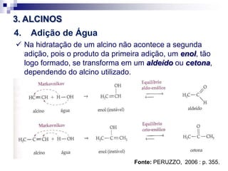 3. ALCINOS
4. Adição de Água
 Na hidratação de um alcino não acontece a segunda
adição, pois o produto da primeira adição, um enol, tão
logo formado, se transforma em um aldeído ou cetona,
dependendo do alcino utilizado.
Fonte: PERUZZO, 2006 : p. 355.
 