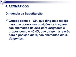 4. AROMÁTICOS
Dirigência da Substituição
 Grupos como o –OH, que dirigem a reação
para que ocorra nas posições orto e para,
são chamados de orto-para-dirigentes e
grupos como o –CHO, que dirigem a reação
para a posição meta, são chamados meta-
dirigentes.
 