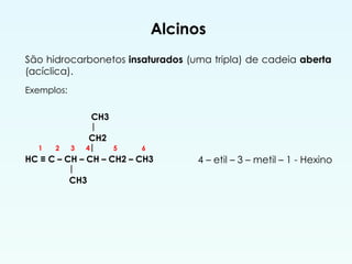 Alcinos
São hidrocarbonetos insaturados (uma tripla) de cadeia aberta
(acíclica).
4 – etil – 3 – metil – 1 - Hexino
Exemplos:
CH3
|
CH2
1 2 3 4| 5 6
HC ≡ C – CH – CH – CH2 – CH3
|
CH3
 