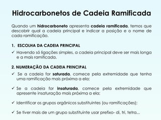Hidrocarbonetos de Cadeia Ramificada
Quando um hidrocarboneto apresenta cadeia ramificada, temos que
descobrir qual a cadeia principal e indicar a posição e o nome de
cada ramificação.
1. ESCOLHA DA CADEIA PRINCIPAL
 Havendo só ligações simples, a cadeia principal deve ser mais longa
e a mais ramificada.
2. NUMERAÇÃO DA CADEIA PRINCIPAL
 Se a cadeia for saturada, comece pela extremidade que tenha
uma ramificação mais próxima a ela;
 Se a cadeia for insaturada, comece pela extremidade que
apresente insaturação mais próxima a ela;
 Identificar os grupos orgânicos substituintes (ou ramificações);
 Se tiver mais de um grupo substituinte usar prefixo- di, tri, tetra...
 