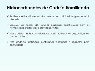 Hidrocarbonetos de Cadeia Ramificada
 Se tiver metil e etil empatados, usar ordem alfabética ignorando di,
tri e tetra...
 Escrever os nomes dos grupos orgânicos substituintes com os
números separados das palavras por hífen;
 Nas cadeias fechadas saturadas basta numerar os grupos ligantes
de dois acima;
 Nas cadeias fechadas insaturadas começar a numerar pela
insaturação.
 