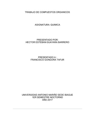 TRABAJO DE COMPUESTOS ORGANICOS
ASIGNATURA: QUIMICA
PRESENTADO POR:
HECTOR ESTEBAN GUAYARA BARRERO
PRESENTADO A :
FRANCISCO GONGORA TAFUR
UNIVERSIDAD ANTONIO NARIÑO SEDE IBAGUE
1ER SEMESTRE NOCTORNO
AÑO 2017
 